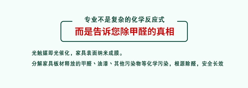 專業(yè)不是復(fù)雜的化學(xué)反應(yīng)式，而是告訴您除甲醛的真相，光觸媒即光催化，家具表面納米成膜，分解家具板材釋放的甲醛、油漆、其他污染物等化學(xué)污染，根源除醛，安全長效