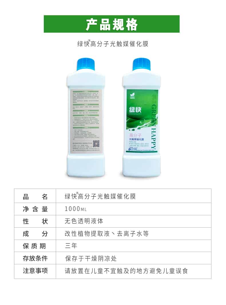 產(chǎn)品規(guī)格，綠快高分子光觸媒催化膜，1000ml，無色透明液體，改性植物提取液，去離子水，三年，保存于干燥陰涼處，請放置在兒童無法觸及處的地方避免兒童誤食
