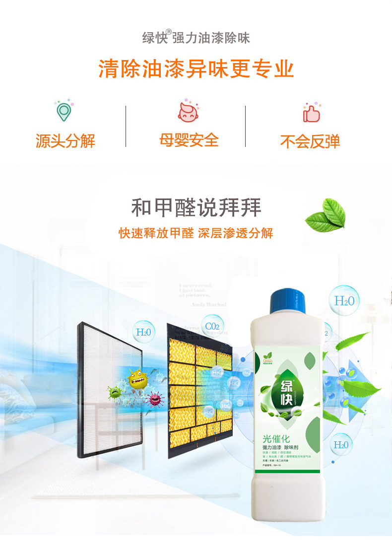 去除油漆味 去除甲醛 格瑞樂環(huán)保 綠快除甲醛  您要除的油漆味真是甲醛嗎？ 醛知道 1油漆味是芳香徑氣味污染物的苯系物，二甲苯，但是甲醛無味刺激性氣體。2油漆中對(duì)人體危害大的是苯和苯系物和聚酯漆里的甲苯二異氰酸酯，甲醛化學(xué)是HCHO，分子量30.03，又稱乙醛 3甲醛刺激眼睛落淚，睜不開眼，味道不是臭的那種，油漆是有味道的，但不刺激眼睛，眼睛不會(huì)落淚。  家具/柜子異味 清漆，烤漆味 綠快強(qiáng)力油漆除味劑 可以做到根煙清除異味不反彈  您所熟知的除異味放肆真的有用嗎？固體炭包：物理吸附，并非去除二次污染 耗費(fèi)人力財(cái)力 香水/噴霧：僅是掩蓋，都是表象，香水有毒 二次污染 植物吸附分解：吸附物微量，效果幾乎可以忽略不計(jì)  綠快強(qiáng)力油漆除味  專業(yè)除油漆味，木質(zhì)家具除甲醛 根源清除，高分子分解技術(shù) 源頭持久凈化，不限換屆限制 無二次污染 母嬰安全型  您需要除的油漆味，我們都可以做到！ 清漆/烤漆/地坪漆/木地板/各類油漆  綠快強(qiáng)力油漆除味劑 清除油漆異味更專業(yè) 源頭分解 母嬰安全 不會(huì)反彈  和甲醛說拜拜  快速釋放甲醛 深層滲透分解  母嬰安全型 無毒無刺激 無二次污染 母嬰安全配方不是說說而已  高效除醛 健康有我 一款好產(chǎn)品的選擇 強(qiáng)力尤其除味清除油漆異味的同時(shí)木葉神通鋪分解家具內(nèi)部的甲醛，然后您捉到全方位清除  長久不反彈  檢測(cè)報(bào)告 中科院權(quán)威檢測(cè) 甲醛去除率檢測(cè)報(bào)告 無毒無害檢測(cè)報(bào)告  更多適用范圍 只要有污染的地方就有我的存在  住宅 辦公室 商業(yè)場(chǎng)所  酒店  格瑞樂清除觸媒技術(shù)  產(chǎn)品信息：產(chǎn)品品牌：綠快  產(chǎn)品名稱：綠快強(qiáng)力油漆除味  產(chǎn)品組成：納米二氧化鈦、植物萃取多酚、表面活性劑等組成  產(chǎn)品特點(diǎn)：快速性、徹底性、穩(wěn)定性 使用對(duì)象：快速分解苯系物 醛 酮等，清除油漆味及其他裝修異味  安全性  無毒無害 母嬰安全型