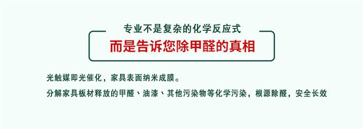 專業(yè)不是復(fù)雜的化學(xué)反應(yīng)式 而是告訴您除甲醛的真相 光觸媒既光催化，家具表面納米成膜 分解家具板材釋放的甲醛、油漆、其他污染物等化學(xué)污染，根源除醛，安全長效
